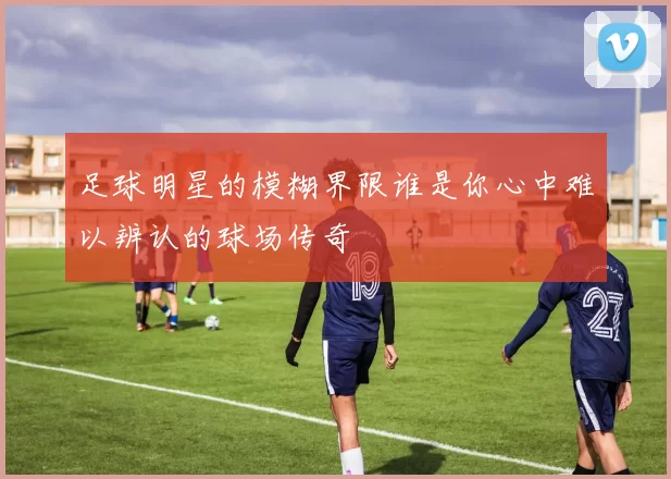 足球明星的模糊界限谁是你心中难以辨认的球场传奇