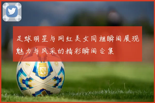 足球明星与网红美女同框瞬间展现魅力与风采的精彩瞬间合集