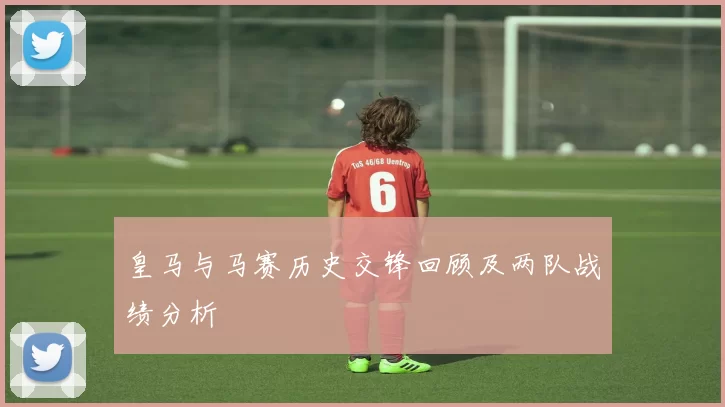 皇马与马赛历史交锋回顾及两队战绩分析