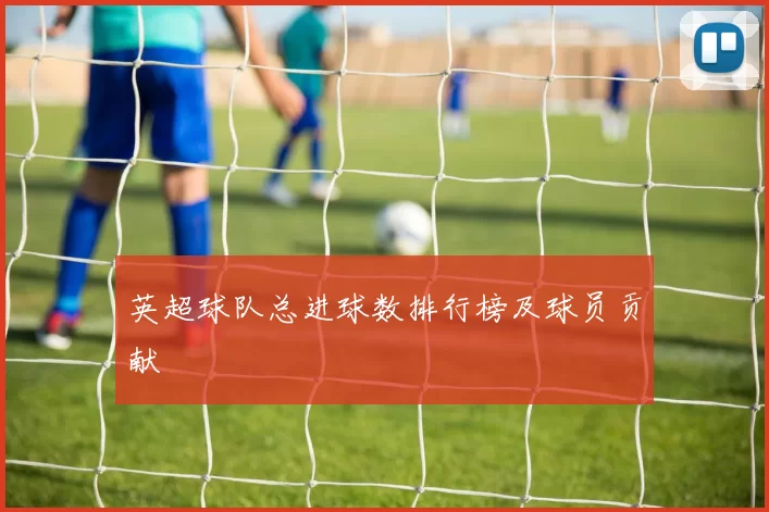 英超球队总进球数排行榜及球员贡献