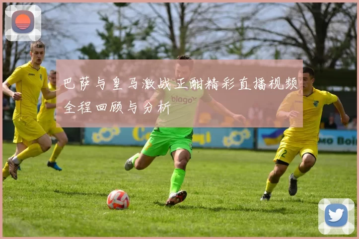 巴萨与皇马激战正酣精彩直播视频全程回顾与分析