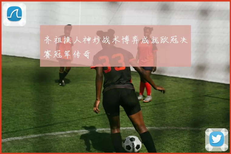 齐祖换人神妙战术博弈成就欧冠决赛冠军传奇