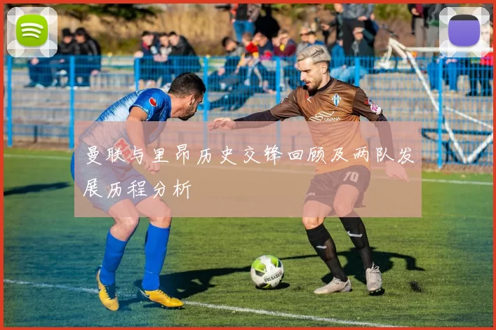 曼联与里昂历史交锋回顾及两队发展历程分析