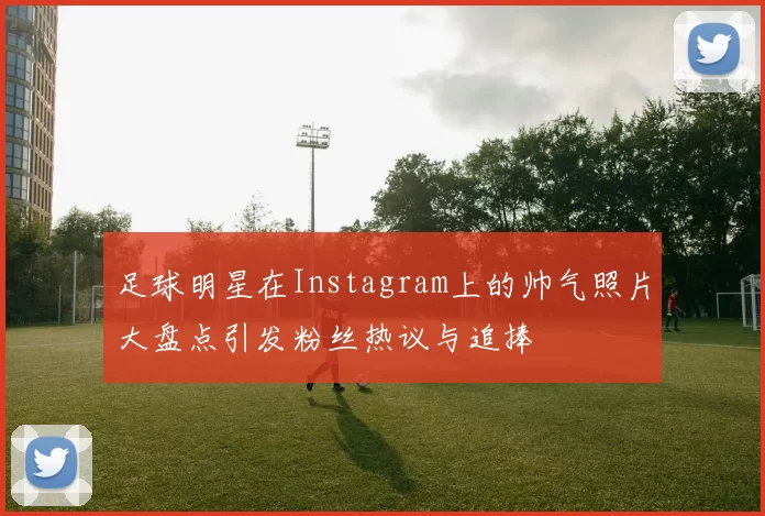 足球明星在Instagram上的帅气照片大盘点引发粉丝热议与追捧