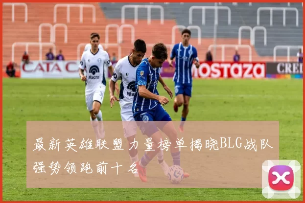 最新英雄联盟力量榜单揭晓BLG战队强势领跑前十名