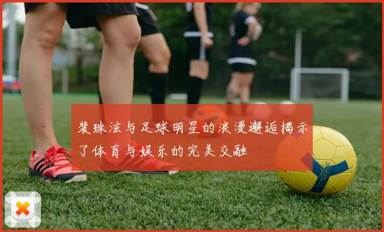 裴珠泫与足球明星的浪漫邂逅揭示了体育与娱乐的完美交融
