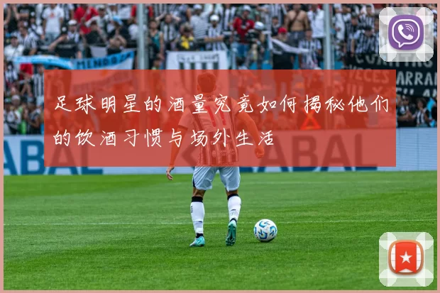足球明星的酒量究竟如何揭秘他们的饮酒习惯与场外生活