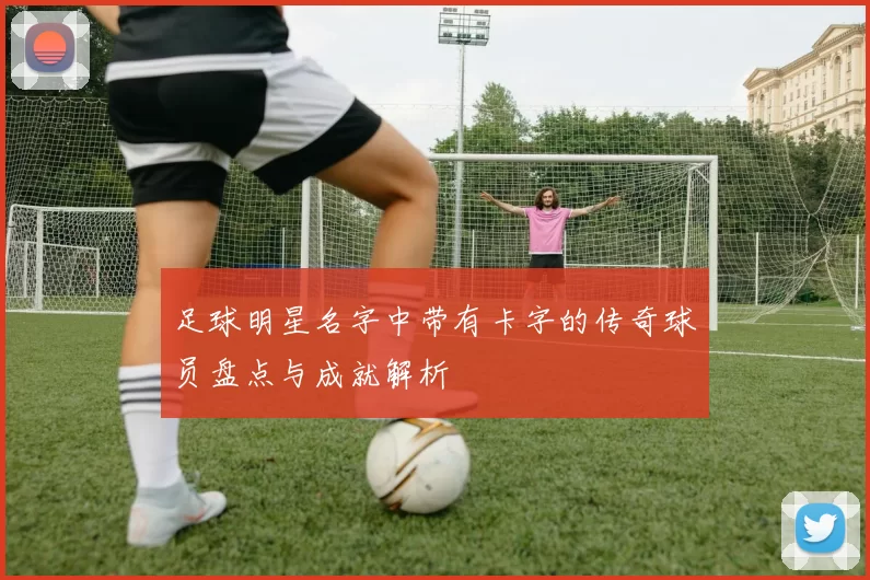 足球明星名字中带有卡字的传奇球员盘点与成就解析