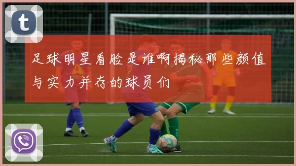足球明星看脸是谁啊揭秘那些颜值与实力并存的球员们