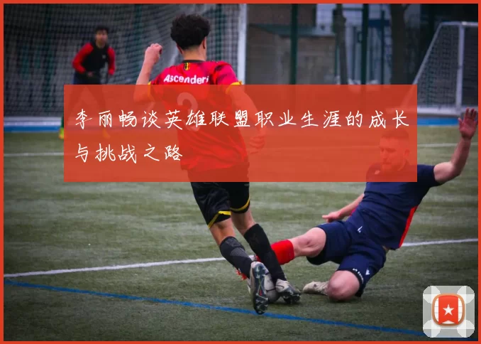 李丽畅谈英雄联盟职业生涯的成长与挑战之路