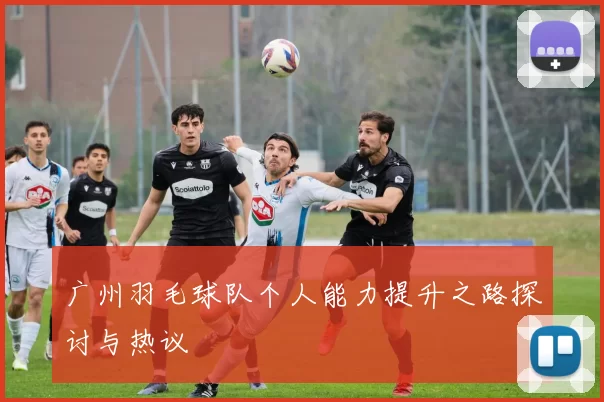 广州羽毛球队个人能力提升之路探讨与热议