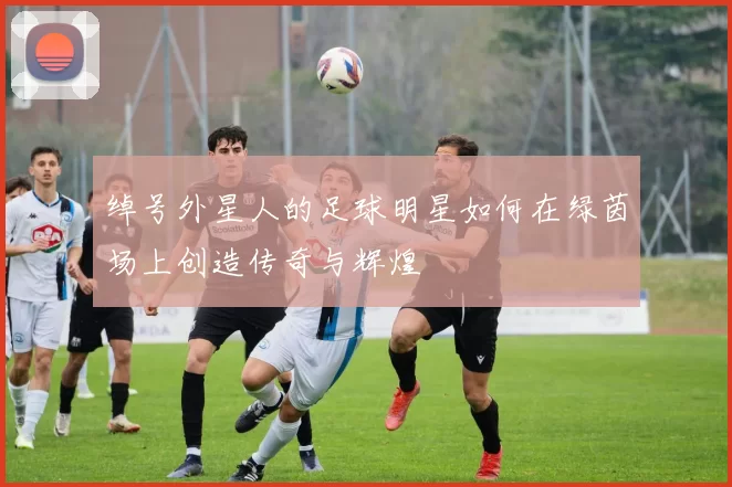绰号外星人的足球明星如何在绿茵场上创造传奇与辉煌