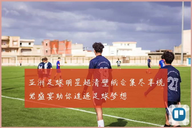 亚洲足球明星超清壁纸合集尽享视觉盛宴助你追逐足球梦想