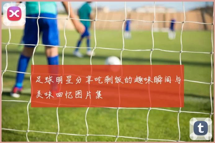 足球明星分享吃剩饭的趣味瞬间与美味回忆图片集