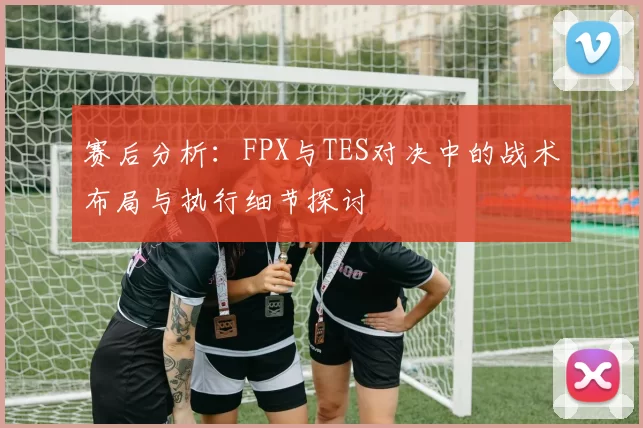 赛后分析：FPX与TES对决中的战术布局与执行细节探讨
