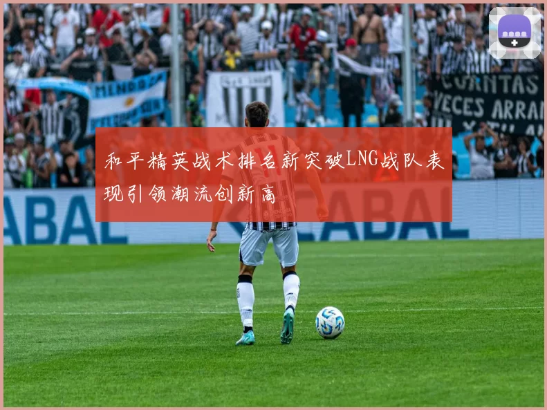 和平精英战术排名新突破LNG战队表现引领潮流创新高