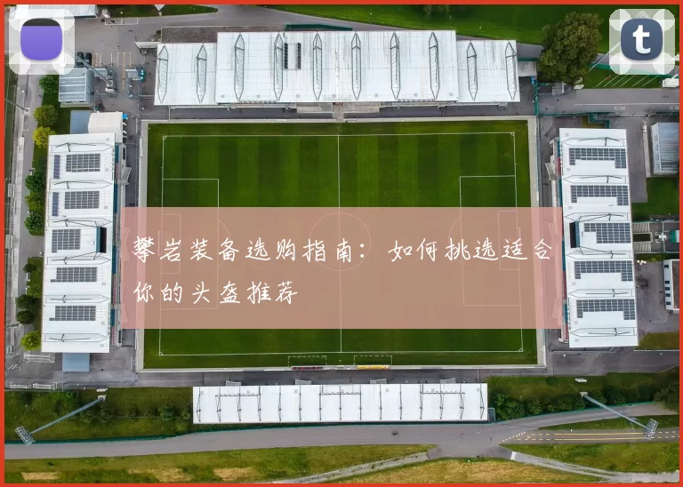 攀岩装备选购指南：如何挑选适合你的头盔推荐