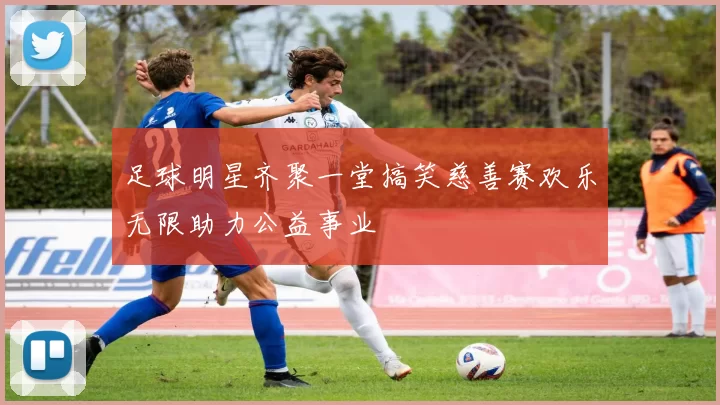 足球明星齐聚一堂搞笑慈善赛欢乐无限助力公益事业