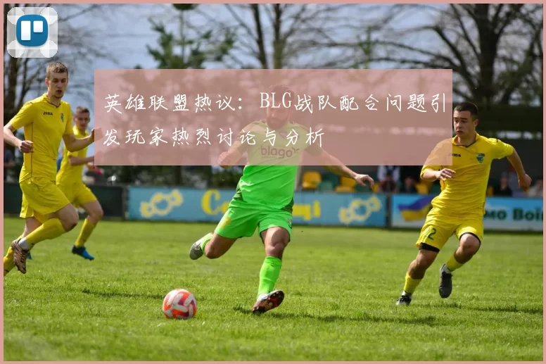 英雄联盟热议：BLG战队配合问题引发玩家热烈讨论与分析