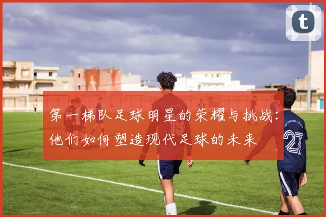 第一梯队足球明星的荣耀与挑战：他们如何塑造现代足球的未来