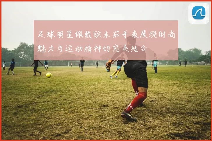 足球明星佩戴欧米茄手表展现时尚魅力与运动精神的完美结合