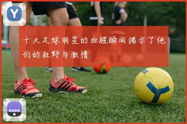 十大足球明星的血腥瞬间揭示了他们的狂野与激情