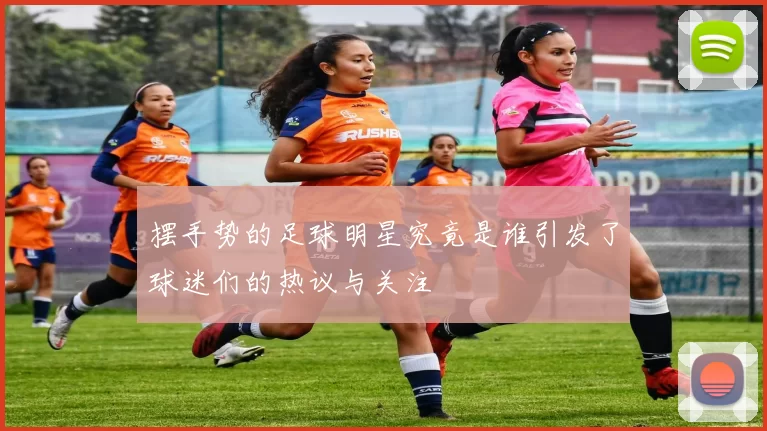 摆手势的足球明星究竟是谁引发了球迷们的热议与关注