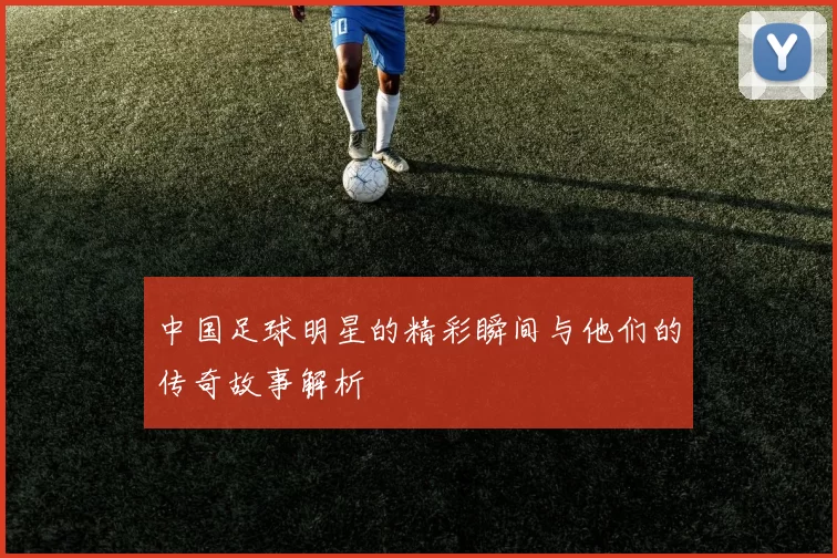 中国足球明星的精彩瞬间与他们的传奇故事解析