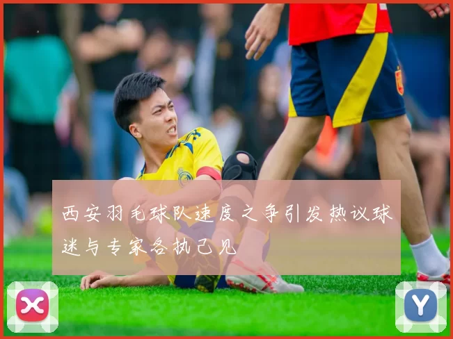 西安羽毛球队速度之争引发热议球迷与专家各执己见
