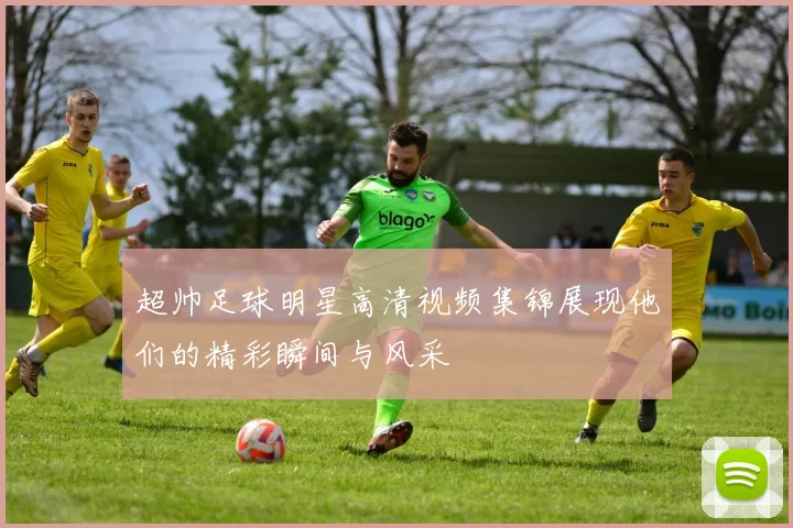 超帅足球明星高清视频集锦展现他们的精彩瞬间与风采