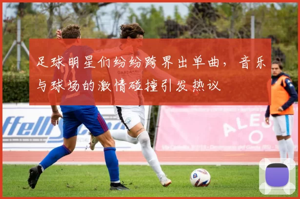 足球明星们纷纷跨界出单曲，音乐与球场的激情碰撞引发热议