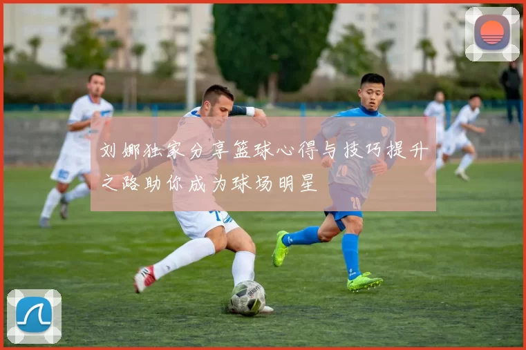 刘娜独家分享篮球心得与技巧提升之路助你成为球场明星