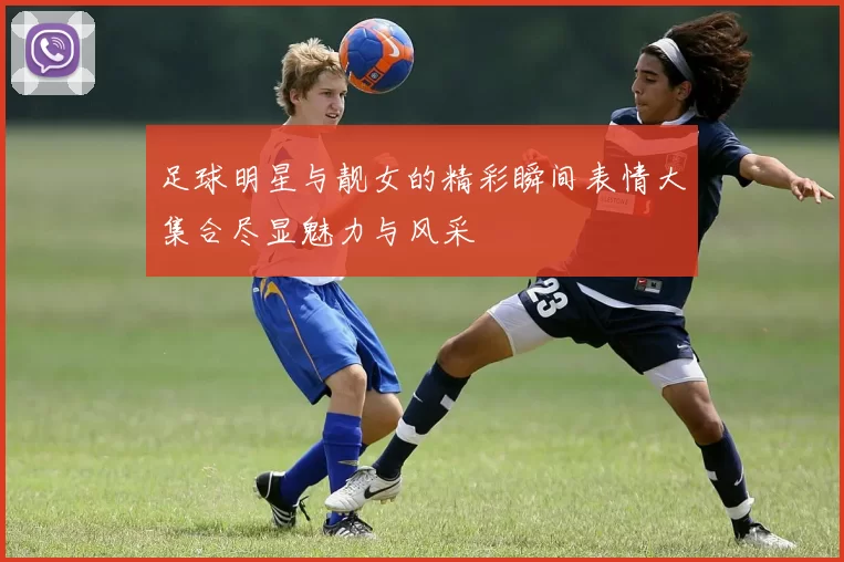 足球明星与靓女的精彩瞬间表情大集合尽显魅力与风采