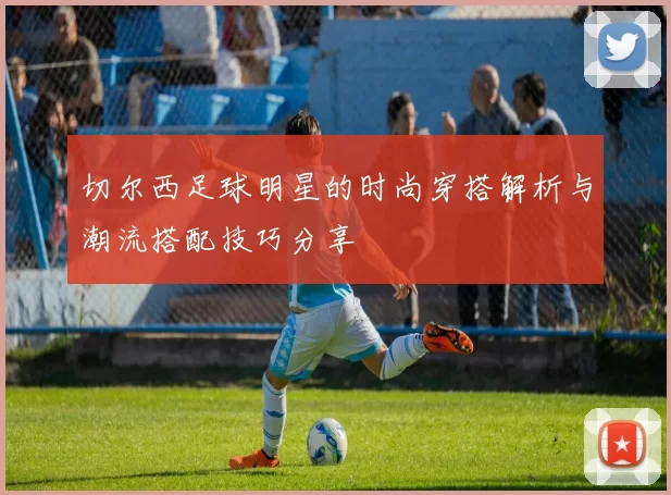 切尔西足球明星的时尚穿搭解析与潮流搭配技巧分享