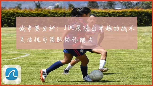 城市赛分析：JDG展现出卓越的战术灵活性与团队协作能力